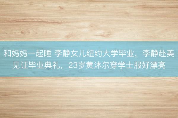 和妈妈一起睡 李静女儿纽约大学毕业，李静赴美见证毕业典礼，23岁黄沐尔穿学士服好漂亮