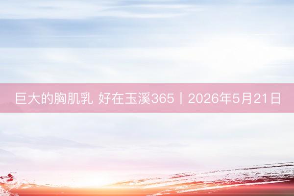 巨大的胸肌乳 好在玉溪365丨2026年5月21日
