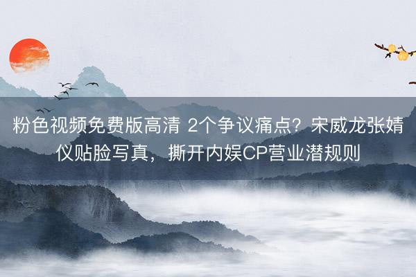 粉色视频免费版高清 2个争议痛点？宋威龙张婧仪贴脸写真，撕开内娱CP营业潜规则