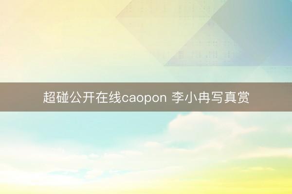 超碰公开在线caopon 李小冉写真赏