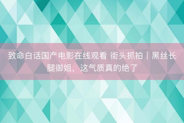 致命白话国产电影在线观看 街头抓拍｜黑丝长腿御姐，这气质真的绝了