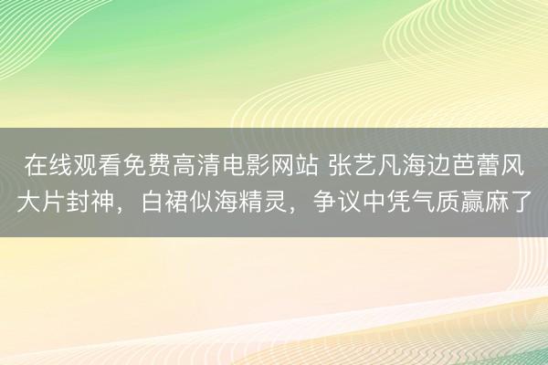 在线观看免费高清电影网站 张艺凡海边芭蕾风大片封神，白裙似海精灵，争议中凭气质赢麻了