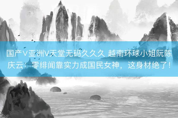 国产∨亚洲V天堂无码久久久 越南环球小姐阮陈庆云：零绯闻靠实力成国民女神，这身材绝了！