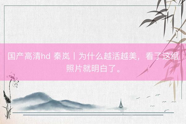 国产高清hd 秦岚丨为什么越活越美，看了这组照片就明白了。