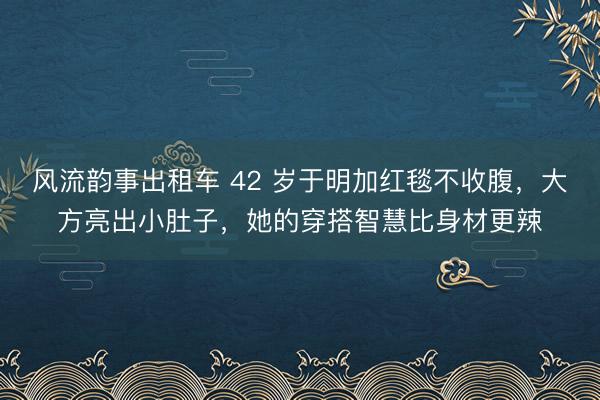 风流韵事出租车 42 岁于明加红毯不收腹，大方亮出小肚子，<a href=