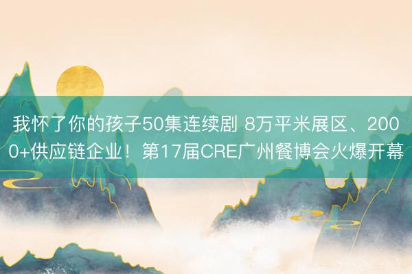 我怀了你的孩子50集连续剧 8万平米展区、2000+供应链企业！第17届CRE广州餐博会火爆开幕
