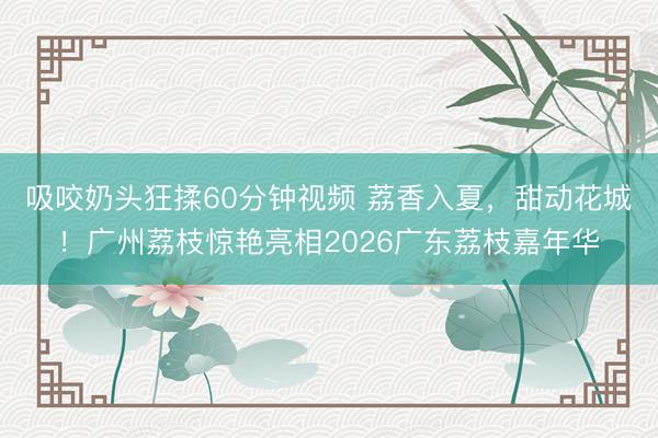 吸咬奶头狂揉60分钟视频 荔香入夏，甜动花城！广州荔枝惊艳亮相2026广东荔枝嘉年华