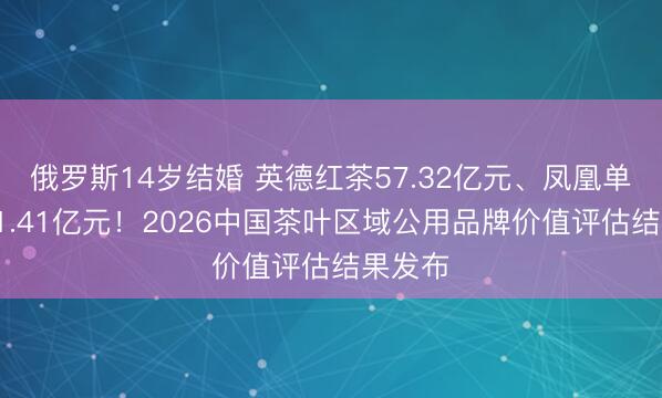 俄罗斯14岁结婚 英德红茶57.32亿元、凤凰单丛茶41.41亿元！2026中国茶叶区域公用品牌价值评估结果发布