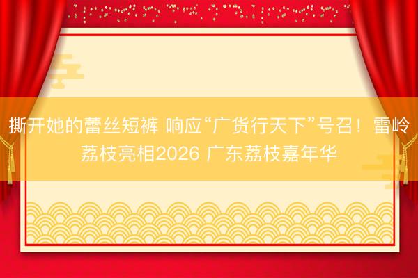 撕开她的蕾丝短裤 响应“广货行天下”号召！雷岭荔枝亮相2026 广东荔枝嘉年华