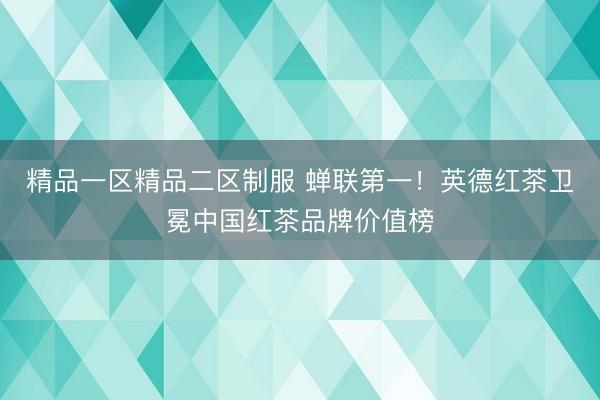 精品一区精品二区制服 蝉联第一！英德红茶卫冕中国红茶品牌价值榜