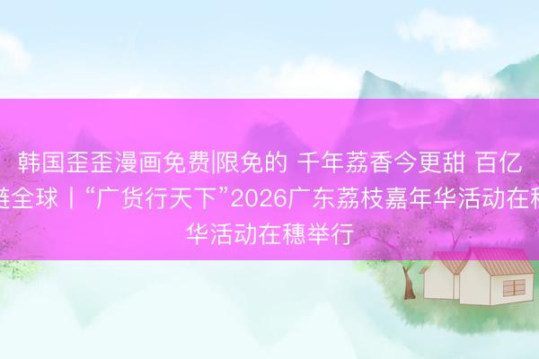 韩国歪歪漫画免费|限免的 千年荔香今更甜 百亿产业链全球丨“广货行天下”2026广东荔枝嘉年华活动在穗举行