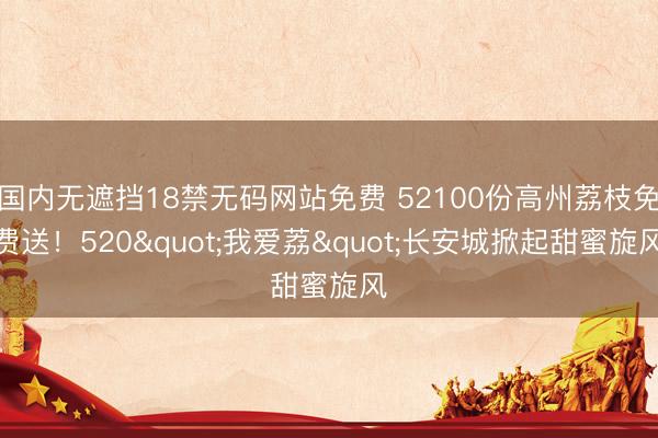国内无遮挡18禁无码网站免费 52100份高州荔枝免费送！520"我爱荔"长安城掀起甜蜜旋风