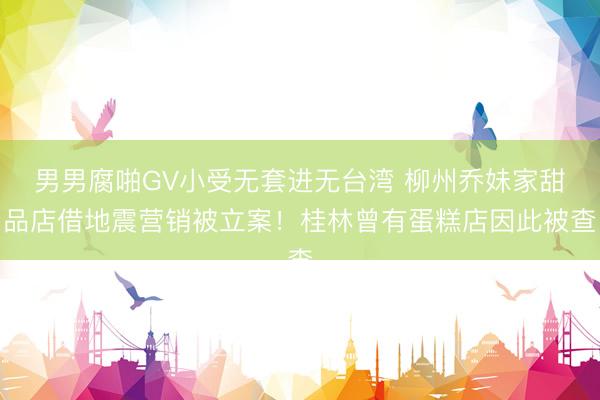 男男腐啪GV小受无套进无台湾 柳州乔妹家甜品店借地震营销被立案！桂林曾有蛋糕店因此被查