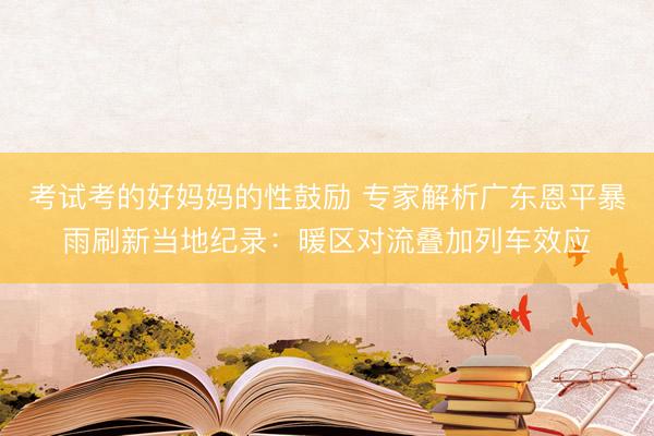 考试考的好妈妈的性鼓励 专家解析广东恩平暴雨刷新当地纪录：暖区对流叠加列车效应