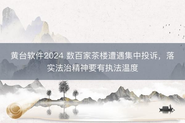 黄台软件2024 数百家茶楼遭遇集中投诉，落实法治精神要有执法温度