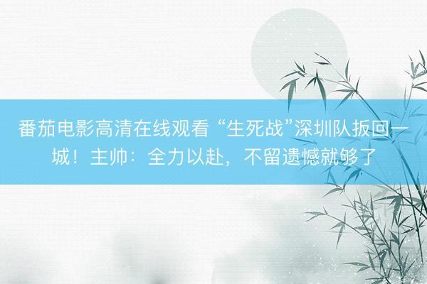 番茄电影高清在线观看 “生死战”深圳队扳回一城！主帅：全力以赴，不留遗憾就够了