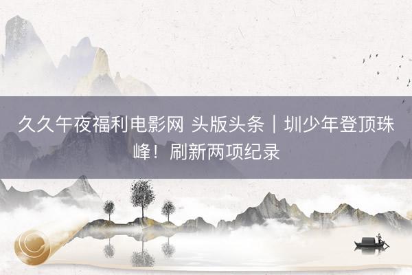 久久午夜福利电影网 头版头条｜圳少年登顶珠峰！刷新两项纪录
