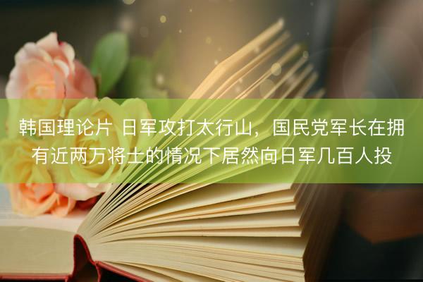 韩国理论片 日军攻打太行山，国民党军长在拥有近两万将士的情况下居然向日军几百人投