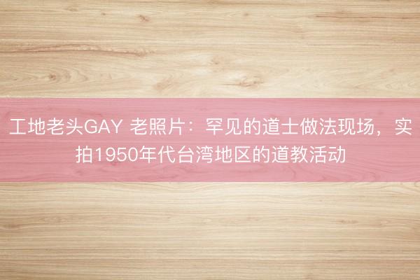 工地老头GAY 老照片：罕见的道士做法现场，实拍1950年代台湾地区的道教活动