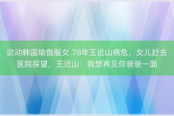 欲动韩国瑜伽服女 78年王近山病危，女儿赶去医院探望，王近山：我想再见你爸爸一面