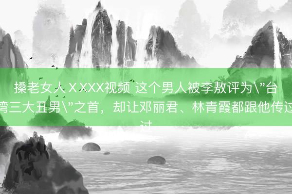 搡老女人ⅩXXX视频 这个男人被李敖评为＂台湾三大丑男＂之首，却让邓丽君、林青霞都跟他传过