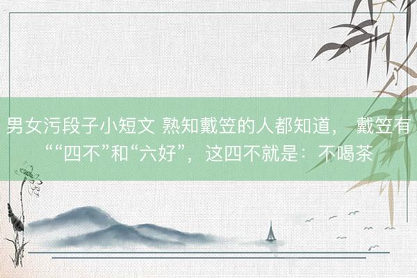 男女污段子小短文 熟知戴笠的人都知道， 戴笠有““四不”和“六好”，这四不就是：不喝茶