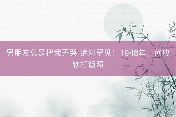 男朋友总是把我弄哭 绝对罕见！1948年，何应钦打饭照