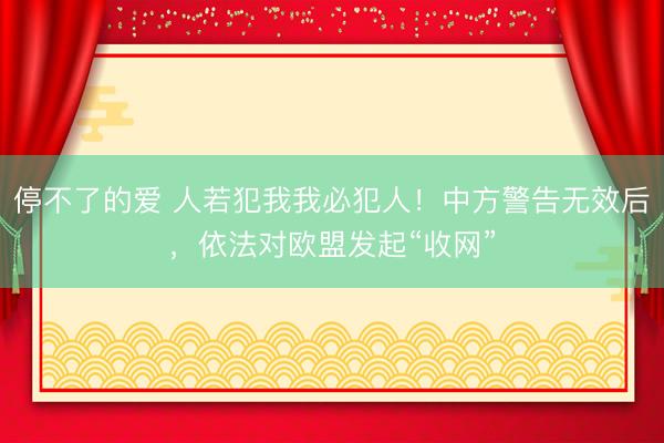 停不了的爱 人若犯我我必犯人！中方警告无效后，依法对欧盟发起“收网”