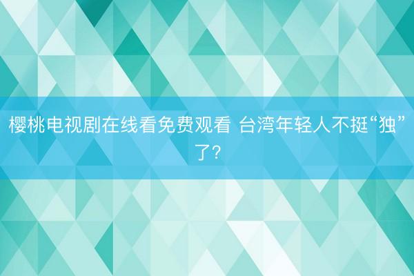 樱桃电视剧在线看免费观看 台湾年轻人不挺“独”了？