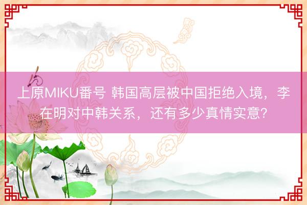 上原MIKU番号 韩国高层被中国拒绝入境，李在明对中韩关系，还有多少真情实意？