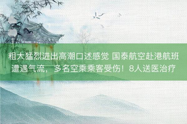 粗大猛烈进出高潮口述感觉 国泰航空赴港航班遭遇气流，多名空乘乘客受伤！8人送医治疗