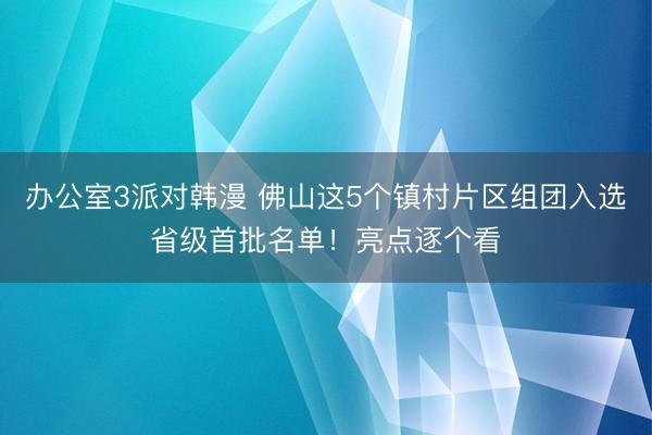 办公室3派对韩漫 佛山这5个镇村片区组团入选省级首批名单！亮点逐个看