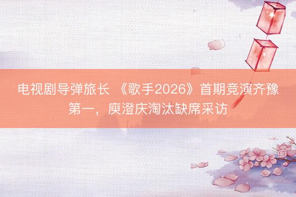 电视剧导弹旅长 《歌手2026》首期竞演齐豫第一，庾澄庆淘汰缺席采访