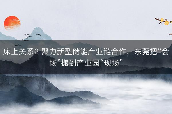 床上关系2 聚力新型储能产业链合作，东莞把“会场”搬到产业园“现场”