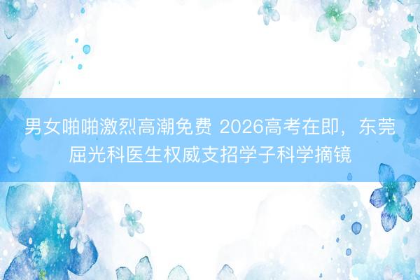 男女啪啪激烈高潮免费 2026高考在即，东莞屈光科医生权威支招学子科学摘镜