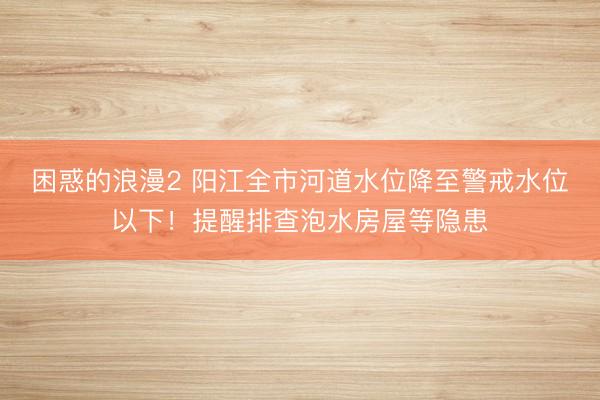 困惑的浪漫2 阳江全市河道水位降至警戒水位以下！提醒排查泡水房屋等隐患