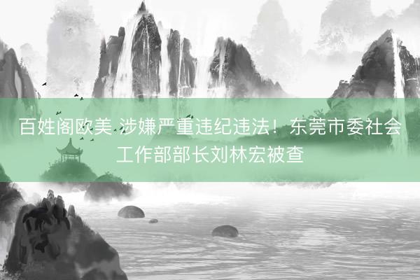 百姓阁欧美 涉嫌严重违纪违法！东莞市委社会工作部部长刘林宏被查
