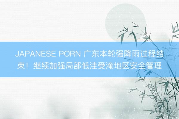 JAPANESE PORN 广东本轮强降雨过程结束！继续加强局部低洼受淹地区安全管理