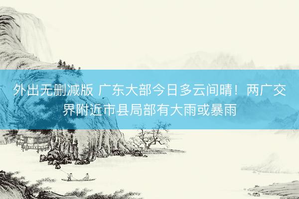 外出无删减版 广东大部今日多云间晴！两广交界附近市县局部有大雨或暴雨