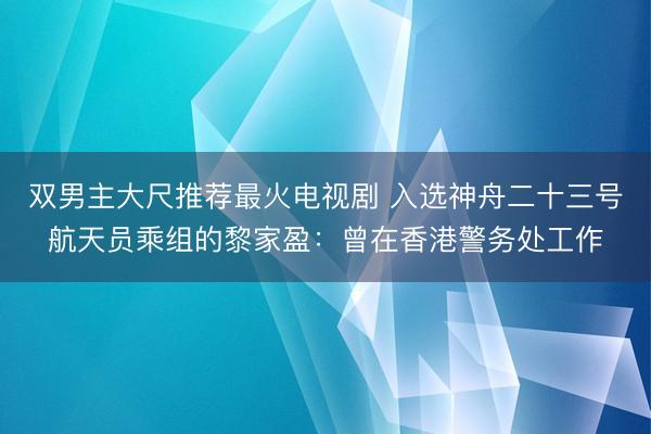 双男主大尺推荐最火电视剧 入选神舟二十三号航天员乘组的黎家盈：曾在香港警务处工作
