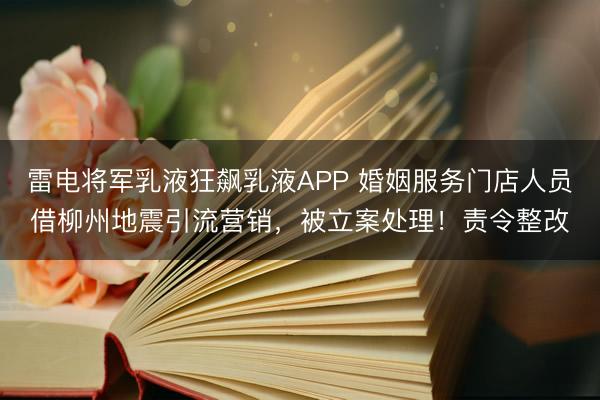 雷电将军乳液狂飙乳液APP 婚姻服务门店人员借柳州地震引流营销，被立案处理！责令整改