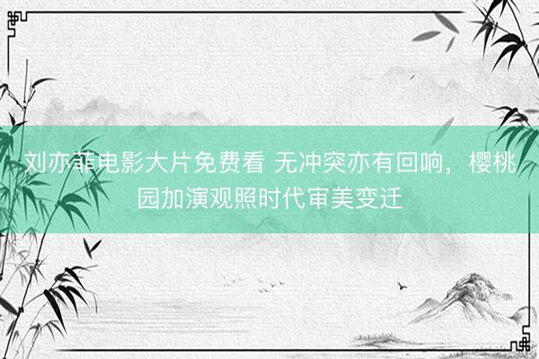 刘亦菲电影大片免费看 无冲突亦有回响,樱桃园加演观照时代审美变迁
