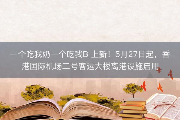 一个吃我奶一个吃我B 上新！5月27日起，香港国际机场二号客运大楼离港设施启用