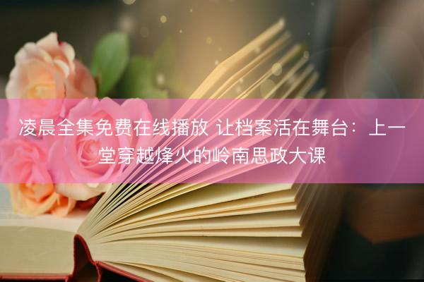 凌晨全集免费在线播放 让档案活在舞台：上一堂穿越烽火的岭南思政大课