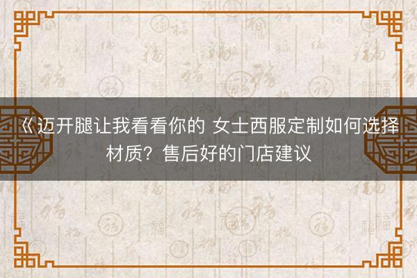 巜迈开腿让我看看你的 女士西服定制如何选择材质？售后好的门店建议