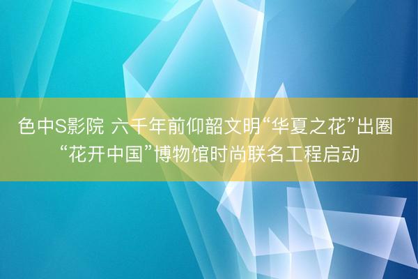 色中S影院 六千年前仰韶文明“华夏之花”出圈 “花开中国”博物馆时尚联名工程启动