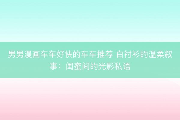 男男漫画车车好快的车车推荐 白衬衫的温柔叙事：闺蜜间的光影私语