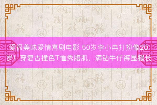 爱很美味爱情喜剧电影 50岁李小冉打扮像20岁！穿复古撞色T恤秀腹肌，满钻牛仔裤显腿长