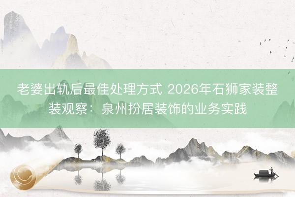 老婆出轨后最佳处理方式 2026年石狮家装整装观察：泉州扮居装饰的业务实践