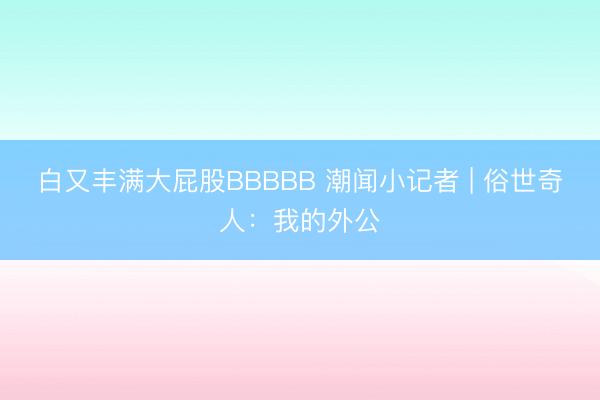 白又丰满大屁股BBBBB 潮闻小记者 | 俗世奇人：我的外公